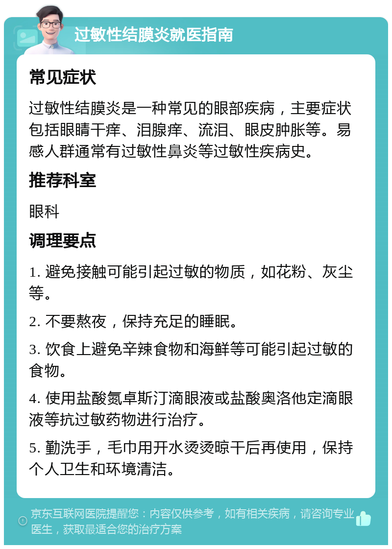 过敏性结膜炎就医指南 常见症状 过敏性结膜炎是一种常见的眼部疾病，主要症状包括眼睛干痒、泪腺痒、流泪、眼皮肿胀等。易感人群通常有过敏性鼻炎等过敏性疾病史。 推荐科室 眼科 调理要点 1. 避免接触可能引起过敏的物质，如花粉、灰尘等。 2. 不要熬夜，保持充足的睡眠。 3. 饮食上避免辛辣食物和海鲜等可能引起过敏的食物。 4. 使用盐酸氮卓斯汀滴眼液或盐酸奥洛他定滴眼液等抗过敏药物进行治疗。 5. 勤洗手，毛巾用开水烫烫晾干后再使用，保持个人卫生和环境清洁。