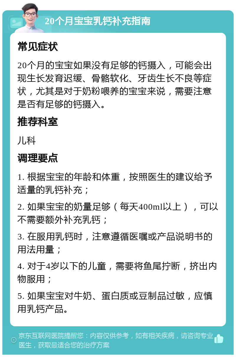 20个月宝宝乳钙补充指南 常见症状 20个月的宝宝如果没有足够的钙摄入，可能会出现生长发育迟缓、骨骼软化、牙齿生长不良等症状，尤其是对于奶粉喂养的宝宝来说，需要注意是否有足够的钙摄入。 推荐科室 儿科 调理要点 1. 根据宝宝的年龄和体重，按照医生的建议给予适量的乳钙补充； 2. 如果宝宝的奶量足够（每天400ml以上），可以不需要额外补充乳钙； 3. 在服用乳钙时，注意遵循医嘱或产品说明书的用法用量； 4. 对于4岁以下的儿童，需要将鱼尾拧断，挤出内物服用； 5. 如果宝宝对牛奶、蛋白质或豆制品过敏，应慎用乳钙产品。