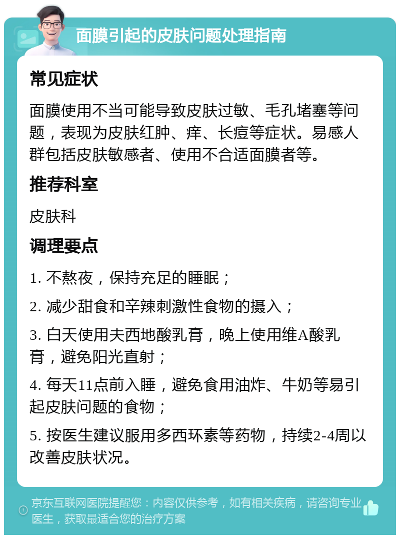 面膜引起的皮肤问题处理指南 常见症状 面膜使用不当可能导致皮肤过敏、毛孔堵塞等问题，表现为皮肤红肿、痒、长痘等症状。易感人群包括皮肤敏感者、使用不合适面膜者等。 推荐科室 皮肤科 调理要点 1. 不熬夜，保持充足的睡眠； 2. 减少甜食和辛辣刺激性食物的摄入； 3. 白天使用夫西地酸乳膏，晚上使用维A酸乳膏，避免阳光直射； 4. 每天11点前入睡，避免食用油炸、牛奶等易引起皮肤问题的食物； 5. 按医生建议服用多西环素等药物，持续2-4周以改善皮肤状况。