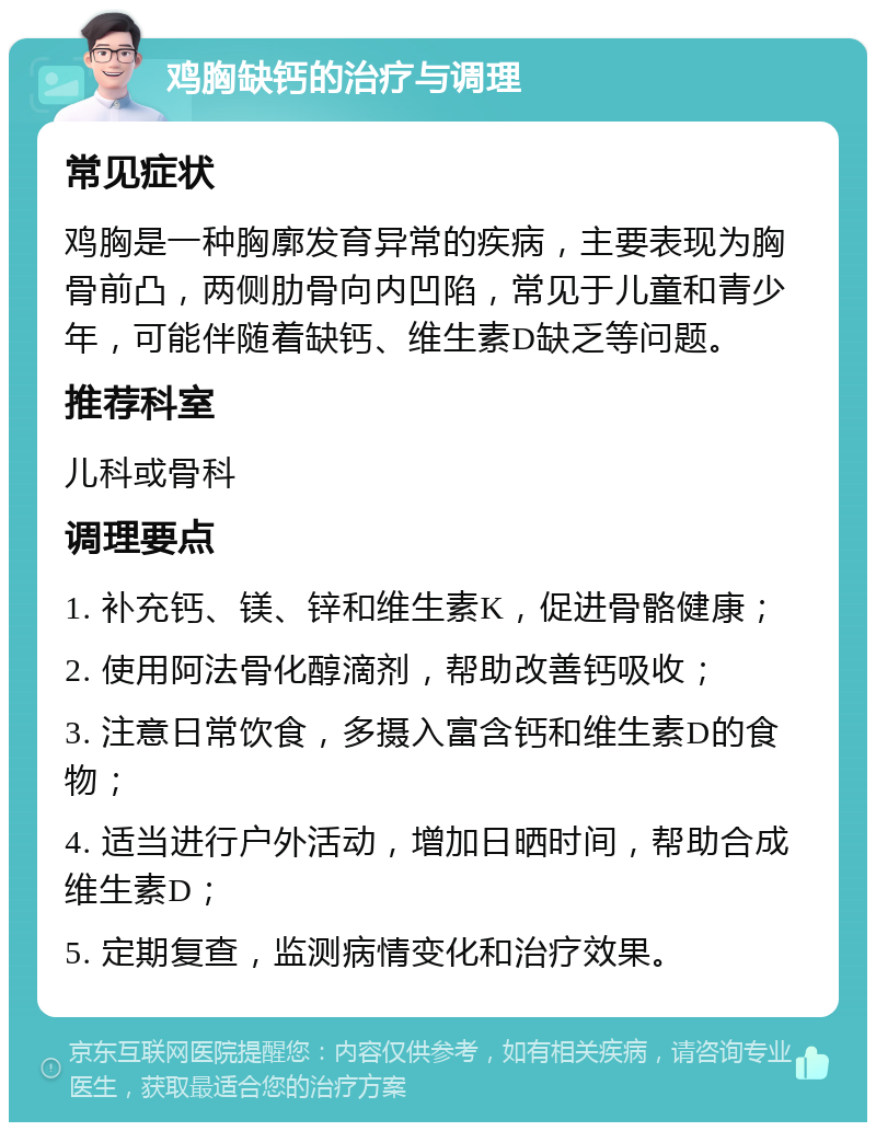 鸡胸缺钙的治疗与调理 常见症状 鸡胸是一种胸廓发育异常的疾病，主要表现为胸骨前凸，两侧肋骨向内凹陷，常见于儿童和青少年，可能伴随着缺钙、维生素D缺乏等问题。 推荐科室 儿科或骨科 调理要点 1. 补充钙、镁、锌和维生素K，促进骨骼健康； 2. 使用阿法骨化醇滴剂，帮助改善钙吸收； 3. 注意日常饮食，多摄入富含钙和维生素D的食物； 4. 适当进行户外活动，增加日晒时间，帮助合成维生素D； 5. 定期复查，监测病情变化和治疗效果。