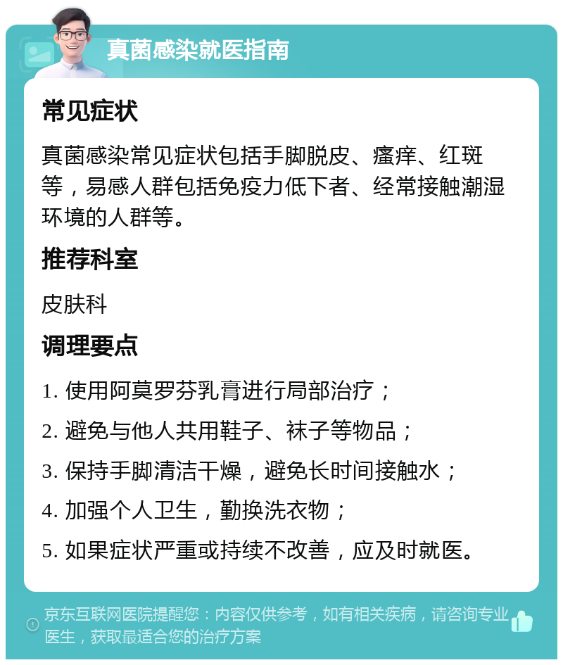 真菌感染就医指南 常见症状 真菌感染常见症状包括手脚脱皮、瘙痒、红斑等，易感人群包括免疫力低下者、经常接触潮湿环境的人群等。 推荐科室 皮肤科 调理要点 1. 使用阿莫罗芬乳膏进行局部治疗； 2. 避免与他人共用鞋子、袜子等物品； 3. 保持手脚清洁干燥，避免长时间接触水； 4. 加强个人卫生，勤换洗衣物； 5. 如果症状严重或持续不改善，应及时就医。