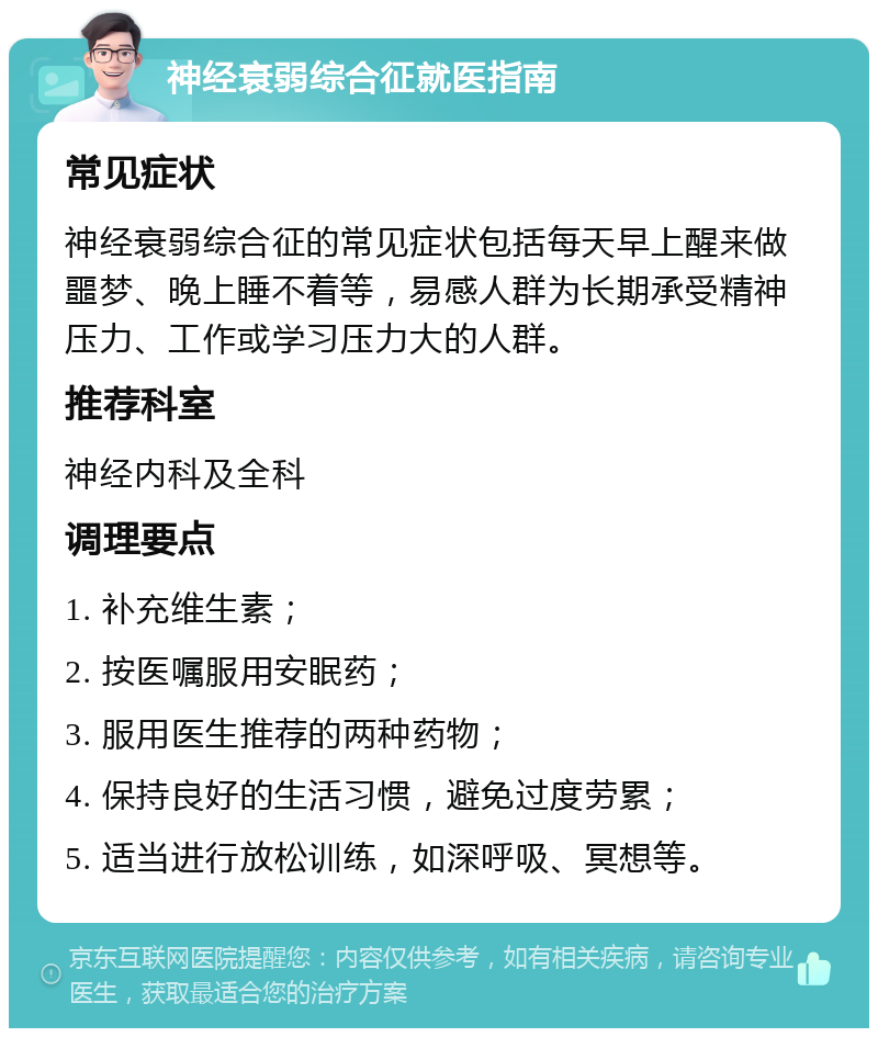 神经衰弱综合征就医指南 常见症状 神经衰弱综合征的常见症状包括每天早上醒来做噩梦、晚上睡不着等，易感人群为长期承受精神压力、工作或学习压力大的人群。 推荐科室 神经内科及全科 调理要点 1. 补充维生素； 2. 按医嘱服用安眠药； 3. 服用医生推荐的两种药物； 4. 保持良好的生活习惯，避免过度劳累； 5. 适当进行放松训练，如深呼吸、冥想等。