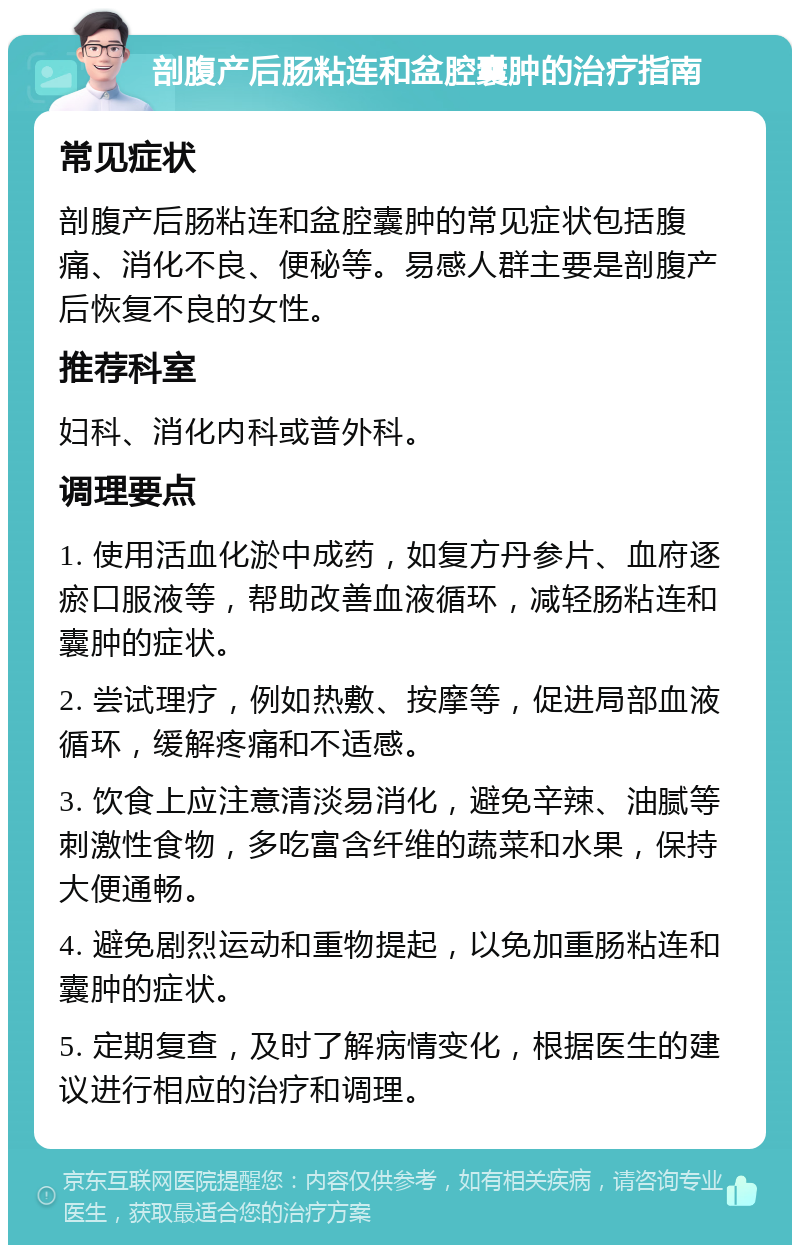 剖腹产后肠粘连和盆腔囊肿的治疗指南 常见症状 剖腹产后肠粘连和盆腔囊肿的常见症状包括腹痛、消化不良、便秘等。易感人群主要是剖腹产后恢复不良的女性。 推荐科室 妇科、消化内科或普外科。 调理要点 1. 使用活血化淤中成药，如复方丹参片、血府逐瘀口服液等，帮助改善血液循环，减轻肠粘连和囊肿的症状。 2. 尝试理疗，例如热敷、按摩等，促进局部血液循环，缓解疼痛和不适感。 3. 饮食上应注意清淡易消化，避免辛辣、油腻等刺激性食物，多吃富含纤维的蔬菜和水果，保持大便通畅。 4. 避免剧烈运动和重物提起，以免加重肠粘连和囊肿的症状。 5. 定期复查，及时了解病情变化，根据医生的建议进行相应的治疗和调理。