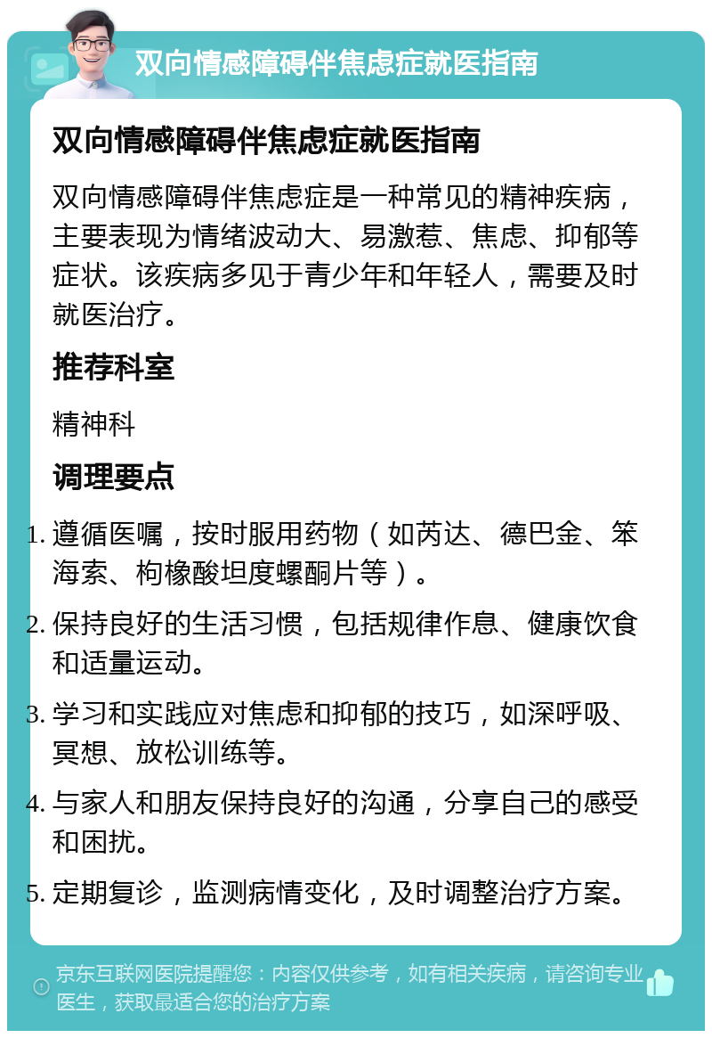 双向情感障碍伴焦虑症就医指南 双向情感障碍伴焦虑症就医指南 双向情感障碍伴焦虑症是一种常见的精神疾病，主要表现为情绪波动大、易激惹、焦虑、抑郁等症状。该疾病多见于青少年和年轻人，需要及时就医治疗。 推荐科室 精神科 调理要点 遵循医嘱，按时服用药物（如芮达、德巴金、笨海索、枸橡酸坦度螺酮片等）。 保持良好的生活习惯，包括规律作息、健康饮食和适量运动。 学习和实践应对焦虑和抑郁的技巧，如深呼吸、冥想、放松训练等。 与家人和朋友保持良好的沟通，分享自己的感受和困扰。 定期复诊，监测病情变化，及时调整治疗方案。