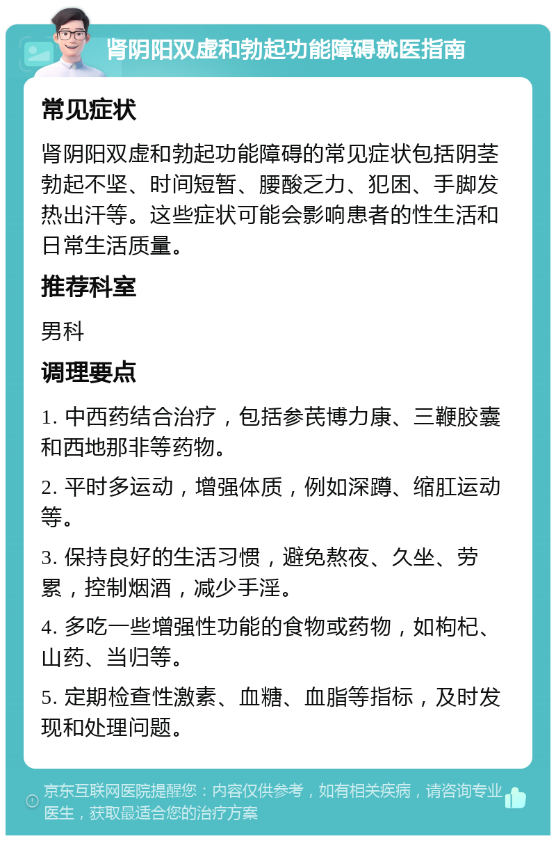 肾阴阳双虚和勃起功能障碍就医指南 常见症状 肾阴阳双虚和勃起功能障碍的常见症状包括阴茎勃起不坚、时间短暂、腰酸乏力、犯困、手脚发热出汗等。这些症状可能会影响患者的性生活和日常生活质量。 推荐科室 男科 调理要点 1. 中西药结合治疗，包括参芪博力康、三鞭胶囊和西地那非等药物。 2. 平时多运动，增强体质，例如深蹲、缩肛运动等。 3. 保持良好的生活习惯，避免熬夜、久坐、劳累，控制烟酒，减少手淫。 4. 多吃一些增强性功能的食物或药物，如枸杞、山药、当归等。 5. 定期检查性激素、血糖、血脂等指标，及时发现和处理问题。