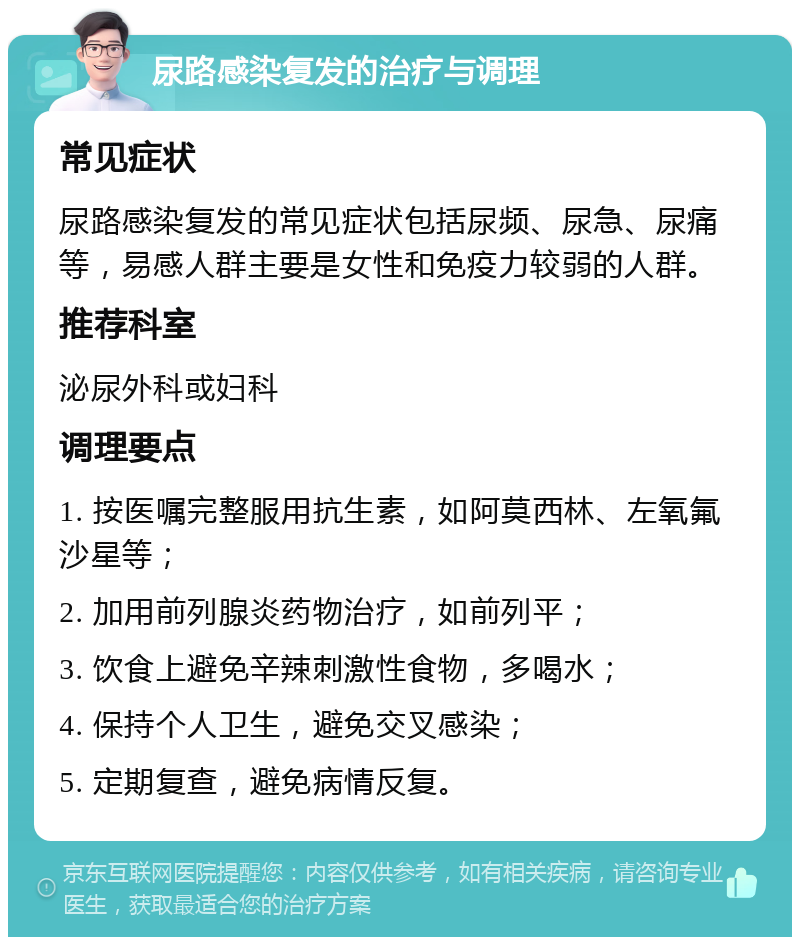 尿路感染复发的治疗与调理 常见症状 尿路感染复发的常见症状包括尿频、尿急、尿痛等，易感人群主要是女性和免疫力较弱的人群。 推荐科室 泌尿外科或妇科 调理要点 1. 按医嘱完整服用抗生素，如阿莫西林、左氧氟沙星等； 2. 加用前列腺炎药物治疗，如前列平； 3. 饮食上避免辛辣刺激性食物，多喝水； 4. 保持个人卫生，避免交叉感染； 5. 定期复查，避免病情反复。