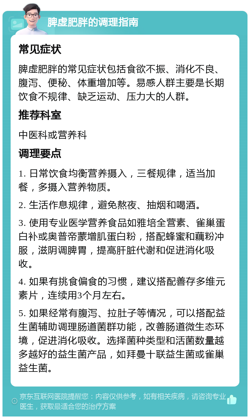 脾虚肥胖的调理指南 常见症状 脾虚肥胖的常见症状包括食欲不振、消化不良、腹泻、便秘、体重增加等。易感人群主要是长期饮食不规律、缺乏运动、压力大的人群。 推荐科室 中医科或营养科 调理要点 1. 日常饮食均衡营养摄入，三餐规律，适当加餐，多摄入营养物质。 2. 生活作息规律，避免熬夜、抽烟和喝酒。 3. 使用专业医学营养食品如雅培全营素、雀巢蛋白补或奥普帝蒙增肌蛋白粉，搭配蜂蜜和藕粉冲服，滋阴调脾胃，提高肝脏代谢和促进消化吸收。 4. 如果有挑食偏食的习惯，建议搭配善存多维元素片，连续用3个月左右。 5. 如果经常有腹泻、拉肚子等情况，可以搭配益生菌辅助调理肠道菌群功能，改善肠道微生态环境，促进消化吸收。选择菌种类型和活菌数量越多越好的益生菌产品，如拜曼十联益生菌或雀巢益生菌。