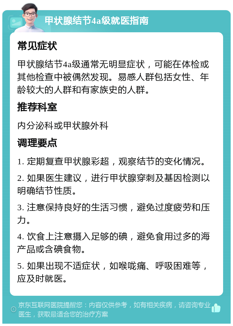 甲状腺结节4a级就医指南 常见症状 甲状腺结节4a级通常无明显症状，可能在体检或其他检查中被偶然发现。易感人群包括女性、年龄较大的人群和有家族史的人群。 推荐科室 内分泌科或甲状腺外科 调理要点 1. 定期复查甲状腺彩超，观察结节的变化情况。 2. 如果医生建议，进行甲状腺穿刺及基因检测以明确结节性质。 3. 注意保持良好的生活习惯，避免过度疲劳和压力。 4. 饮食上注意摄入足够的碘，避免食用过多的海产品或含碘食物。 5. 如果出现不适症状，如喉咙痛、呼吸困难等，应及时就医。