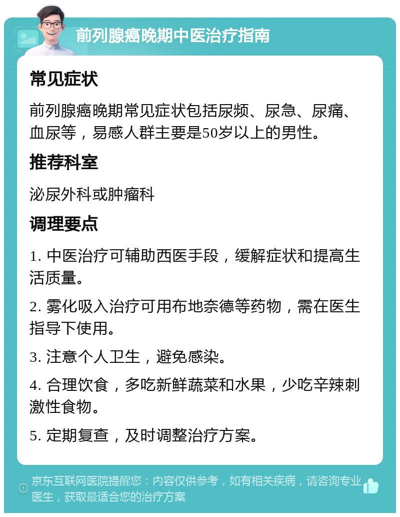 前列腺癌晚期中医治疗指南 常见症状 前列腺癌晚期常见症状包括尿频、尿急、尿痛、血尿等，易感人群主要是50岁以上的男性。 推荐科室 泌尿外科或肿瘤科 调理要点 1. 中医治疗可辅助西医手段，缓解症状和提高生活质量。 2. 雾化吸入治疗可用布地奈德等药物，需在医生指导下使用。 3. 注意个人卫生，避免感染。 4. 合理饮食，多吃新鲜蔬菜和水果，少吃辛辣刺激性食物。 5. 定期复查，及时调整治疗方案。