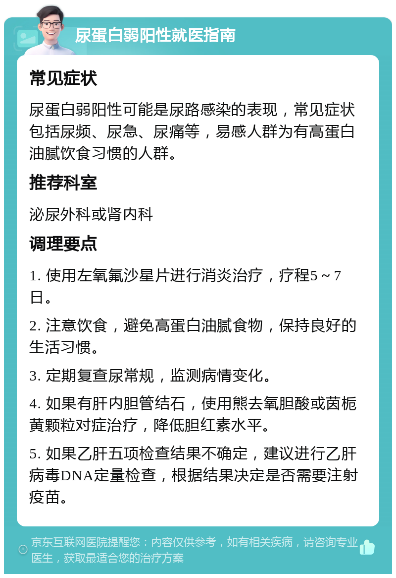 尿蛋白弱阳性就医指南 常见症状 尿蛋白弱阳性可能是尿路感染的表现，常见症状包括尿频、尿急、尿痛等，易感人群为有高蛋白油腻饮食习惯的人群。 推荐科室 泌尿外科或肾内科 调理要点 1. 使用左氧氟沙星片进行消炎治疗，疗程5～7日。 2. 注意饮食，避免高蛋白油腻食物，保持良好的生活习惯。 3. 定期复查尿常规，监测病情变化。 4. 如果有肝内胆管结石，使用熊去氧胆酸或茵栀黄颗粒对症治疗，降低胆红素水平。 5. 如果乙肝五项检查结果不确定，建议进行乙肝病毒DNA定量检查，根据结果决定是否需要注射疫苗。