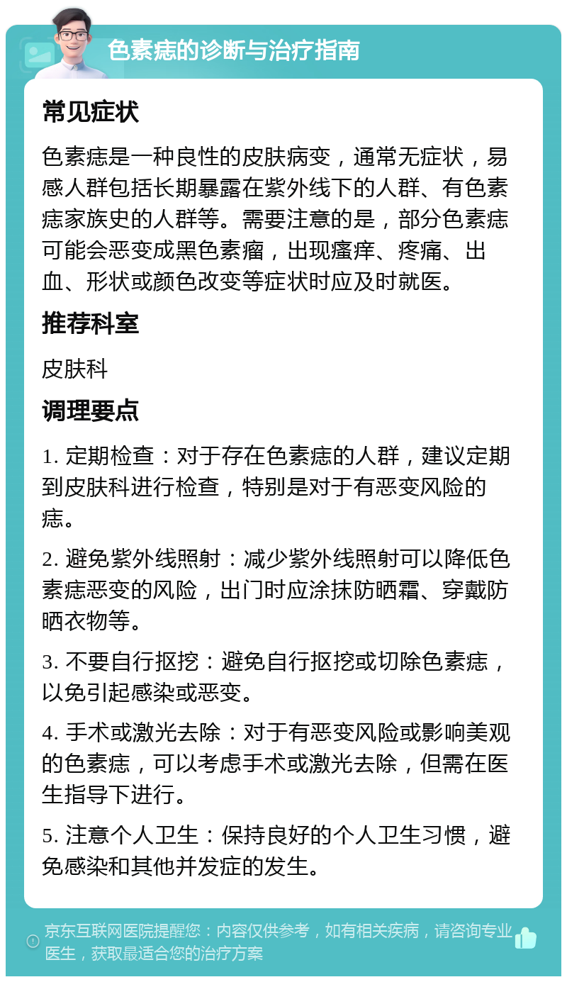 色素痣的诊断与治疗指南 常见症状 色素痣是一种良性的皮肤病变，通常无症状，易感人群包括长期暴露在紫外线下的人群、有色素痣家族史的人群等。需要注意的是，部分色素痣可能会恶变成黑色素瘤，出现瘙痒、疼痛、出血、形状或颜色改变等症状时应及时就医。 推荐科室 皮肤科 调理要点 1. 定期检查：对于存在色素痣的人群，建议定期到皮肤科进行检查，特别是对于有恶变风险的痣。 2. 避免紫外线照射：减少紫外线照射可以降低色素痣恶变的风险，出门时应涂抹防晒霜、穿戴防晒衣物等。 3. 不要自行抠挖：避免自行抠挖或切除色素痣，以免引起感染或恶变。 4. 手术或激光去除：对于有恶变风险或影响美观的色素痣，可以考虑手术或激光去除，但需在医生指导下进行。 5. 注意个人卫生：保持良好的个人卫生习惯，避免感染和其他并发症的发生。