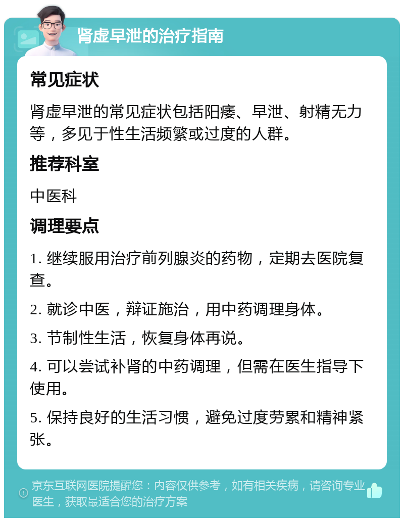 肾虚早泄的治疗指南 常见症状 肾虚早泄的常见症状包括阳痿、早泄、射精无力等，多见于性生活频繁或过度的人群。 推荐科室 中医科 调理要点 1. 继续服用治疗前列腺炎的药物，定期去医院复查。 2. 就诊中医，辩证施治，用中药调理身体。 3. 节制性生活，恢复身体再说。 4. 可以尝试补肾的中药调理，但需在医生指导下使用。 5. 保持良好的生活习惯，避免过度劳累和精神紧张。