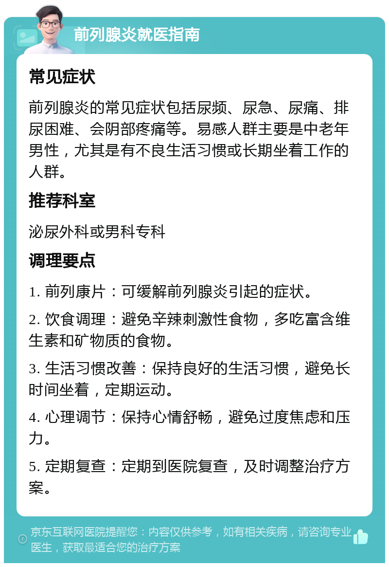 前列腺炎就医指南 常见症状 前列腺炎的常见症状包括尿频、尿急、尿痛、排尿困难、会阴部疼痛等。易感人群主要是中老年男性，尤其是有不良生活习惯或长期坐着工作的人群。 推荐科室 泌尿外科或男科专科 调理要点 1. 前列康片：可缓解前列腺炎引起的症状。 2. 饮食调理：避免辛辣刺激性食物，多吃富含维生素和矿物质的食物。 3. 生活习惯改善：保持良好的生活习惯，避免长时间坐着，定期运动。 4. 心理调节：保持心情舒畅，避免过度焦虑和压力。 5. 定期复查：定期到医院复查，及时调整治疗方案。