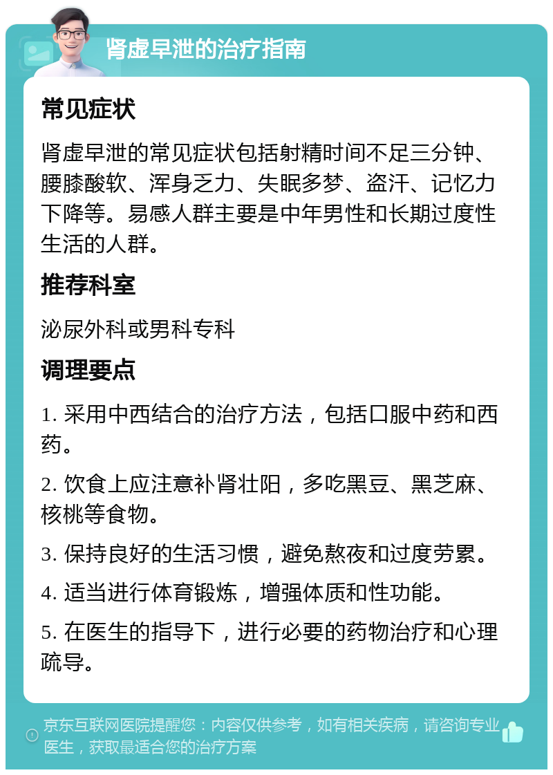 肾虚早泄的治疗指南 常见症状 肾虚早泄的常见症状包括射精时间不足三分钟、腰膝酸软、浑身乏力、失眠多梦、盗汗、记忆力下降等。易感人群主要是中年男性和长期过度性生活的人群。 推荐科室 泌尿外科或男科专科 调理要点 1. 采用中西结合的治疗方法，包括口服中药和西药。 2. 饮食上应注意补肾壮阳，多吃黑豆、黑芝麻、核桃等食物。 3. 保持良好的生活习惯，避免熬夜和过度劳累。 4. 适当进行体育锻炼，增强体质和性功能。 5. 在医生的指导下，进行必要的药物治疗和心理疏导。