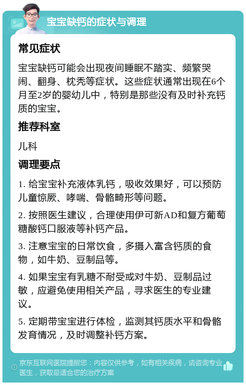 宝宝缺钙的症状与调理 常见症状 宝宝缺钙可能会出现夜间睡眠不踏实、频繁哭闹、翻身、枕秃等症状。这些症状通常出现在6个月至2岁的婴幼儿中，特别是那些没有及时补充钙质的宝宝。 推荐科室 儿科 调理要点 1. 给宝宝补充液体乳钙，吸收效果好，可以预防儿童惊厥、哮喘、骨骼畸形等问题。 2. 按照医生建议，合理使用伊可新AD和复方葡萄糖酸钙口服液等补钙产品。 3. 注意宝宝的日常饮食，多摄入富含钙质的食物，如牛奶、豆制品等。 4. 如果宝宝有乳糖不耐受或对牛奶、豆制品过敏，应避免使用相关产品，寻求医生的专业建议。 5. 定期带宝宝进行体检，监测其钙质水平和骨骼发育情况，及时调整补钙方案。