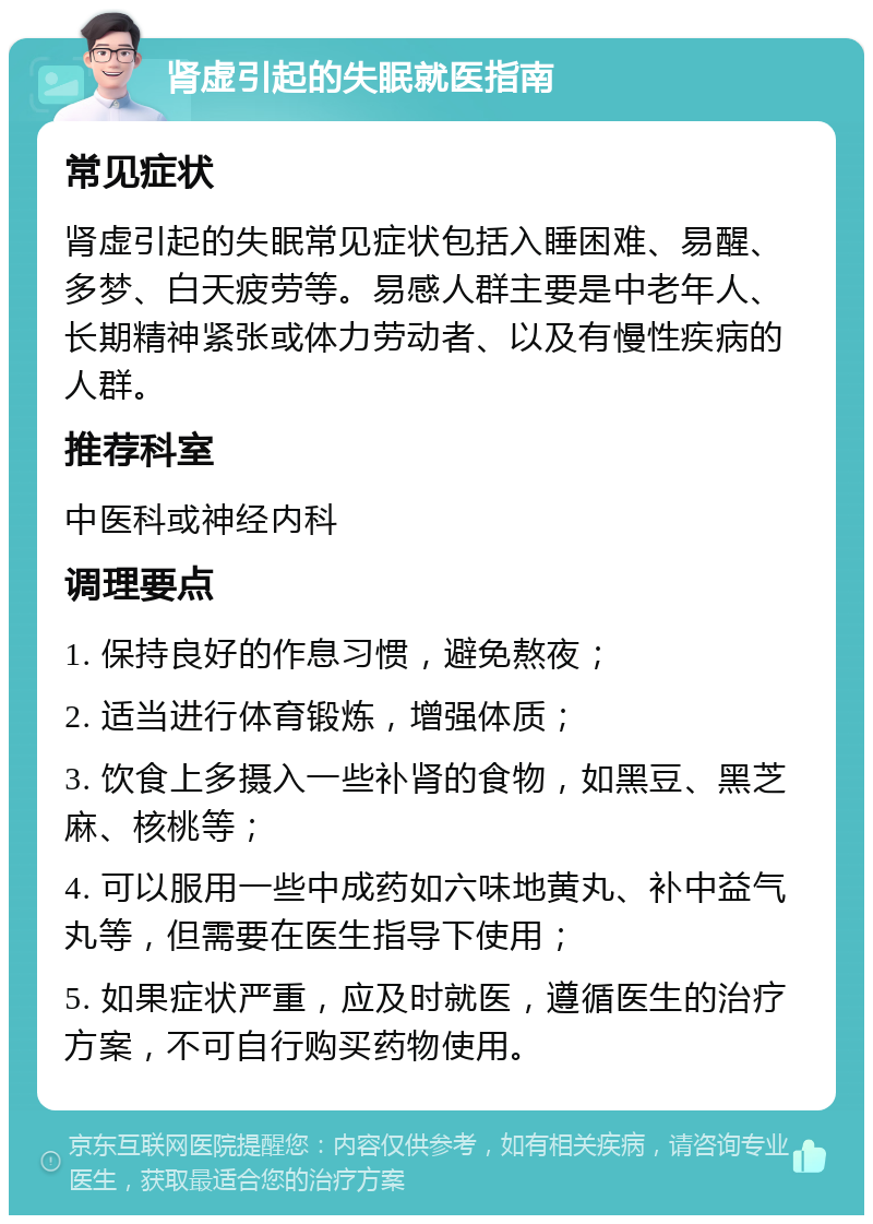 肾虚引起的失眠就医指南 常见症状 肾虚引起的失眠常见症状包括入睡困难、易醒、多梦、白天疲劳等。易感人群主要是中老年人、长期精神紧张或体力劳动者、以及有慢性疾病的人群。 推荐科室 中医科或神经内科 调理要点 1. 保持良好的作息习惯，避免熬夜； 2. 适当进行体育锻炼，增强体质； 3. 饮食上多摄入一些补肾的食物，如黑豆、黑芝麻、核桃等； 4. 可以服用一些中成药如六味地黄丸、补中益气丸等，但需要在医生指导下使用； 5. 如果症状严重，应及时就医，遵循医生的治疗方案，不可自行购买药物使用。