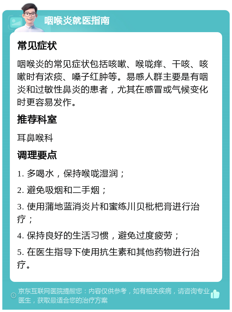 咽喉炎就医指南 常见症状 咽喉炎的常见症状包括咳嗽、喉咙痒、干咳、咳嗽时有浓痰、嗓子红肿等。易感人群主要是有咽炎和过敏性鼻炎的患者，尤其在感冒或气候变化时更容易发作。 推荐科室 耳鼻喉科 调理要点 1. 多喝水，保持喉咙湿润； 2. 避免吸烟和二手烟； 3. 使用蒲地蓝消炎片和蜜练川贝枇杷膏进行治疗； 4. 保持良好的生活习惯，避免过度疲劳； 5. 在医生指导下使用抗生素和其他药物进行治疗。