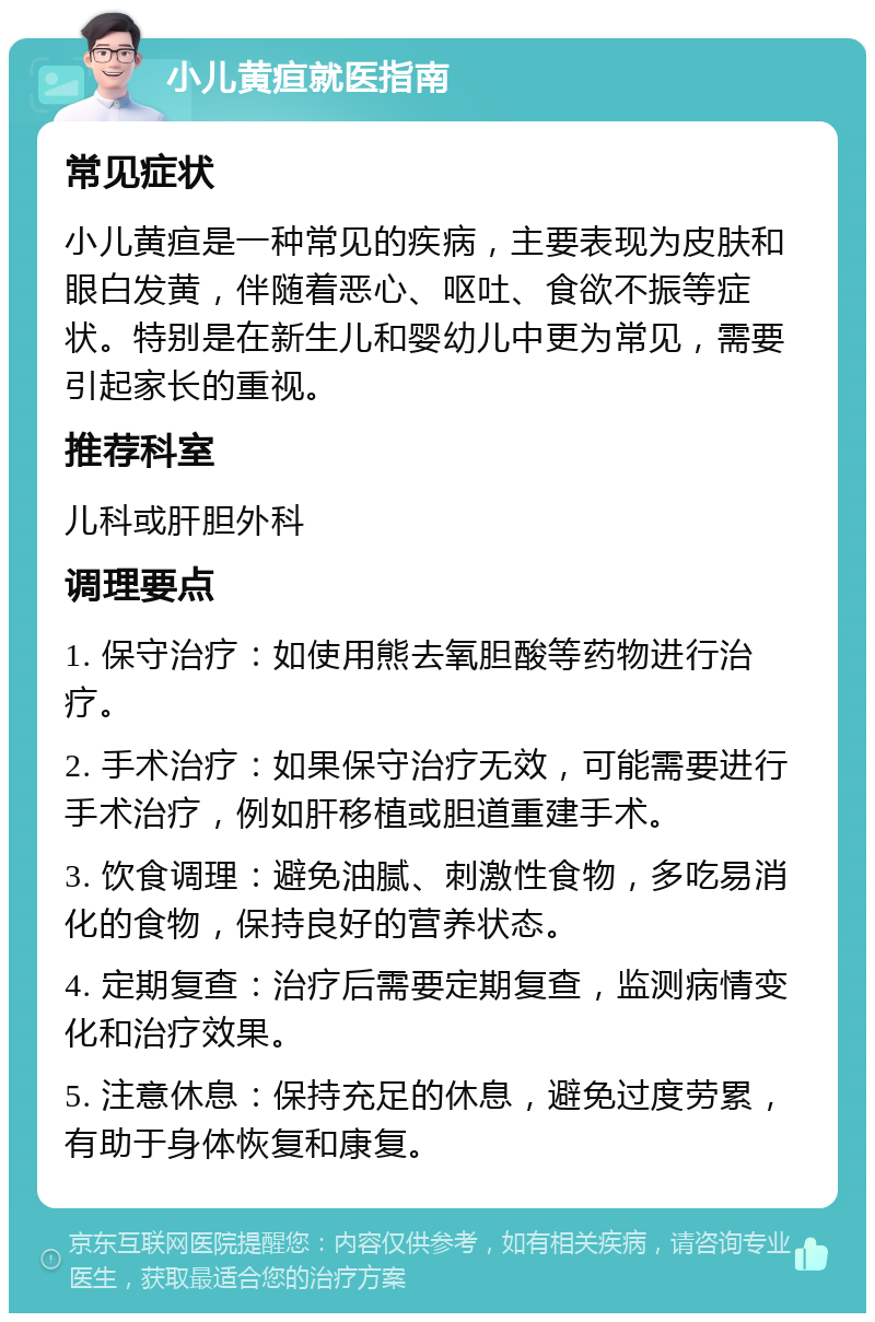 小儿黄疸就医指南 常见症状 小儿黄疸是一种常见的疾病，主要表现为皮肤和眼白发黄，伴随着恶心、呕吐、食欲不振等症状。特别是在新生儿和婴幼儿中更为常见，需要引起家长的重视。 推荐科室 儿科或肝胆外科 调理要点 1. 保守治疗：如使用熊去氧胆酸等药物进行治疗。 2. 手术治疗：如果保守治疗无效，可能需要进行手术治疗，例如肝移植或胆道重建手术。 3. 饮食调理：避免油腻、刺激性食物，多吃易消化的食物，保持良好的营养状态。 4. 定期复查：治疗后需要定期复查，监测病情变化和治疗效果。 5. 注意休息：保持充足的休息，避免过度劳累，有助于身体恢复和康复。