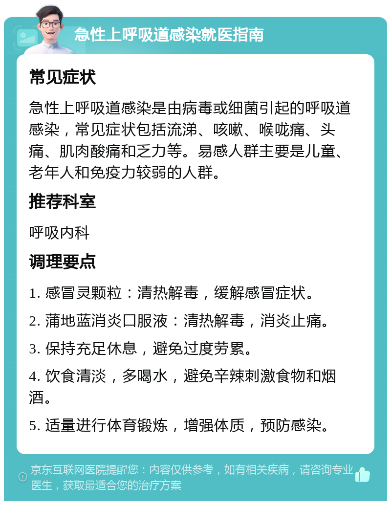 急性上呼吸道感染就医指南 常见症状 急性上呼吸道感染是由病毒或细菌引起的呼吸道感染，常见症状包括流涕、咳嗽、喉咙痛、头痛、肌肉酸痛和乏力等。易感人群主要是儿童、老年人和免疫力较弱的人群。 推荐科室 呼吸内科 调理要点 1. 感冒灵颗粒：清热解毒，缓解感冒症状。 2. 蒲地蓝消炎口服液：清热解毒，消炎止痛。 3. 保持充足休息，避免过度劳累。 4. 饮食清淡，多喝水，避免辛辣刺激食物和烟酒。 5. 适量进行体育锻炼，增强体质，预防感染。