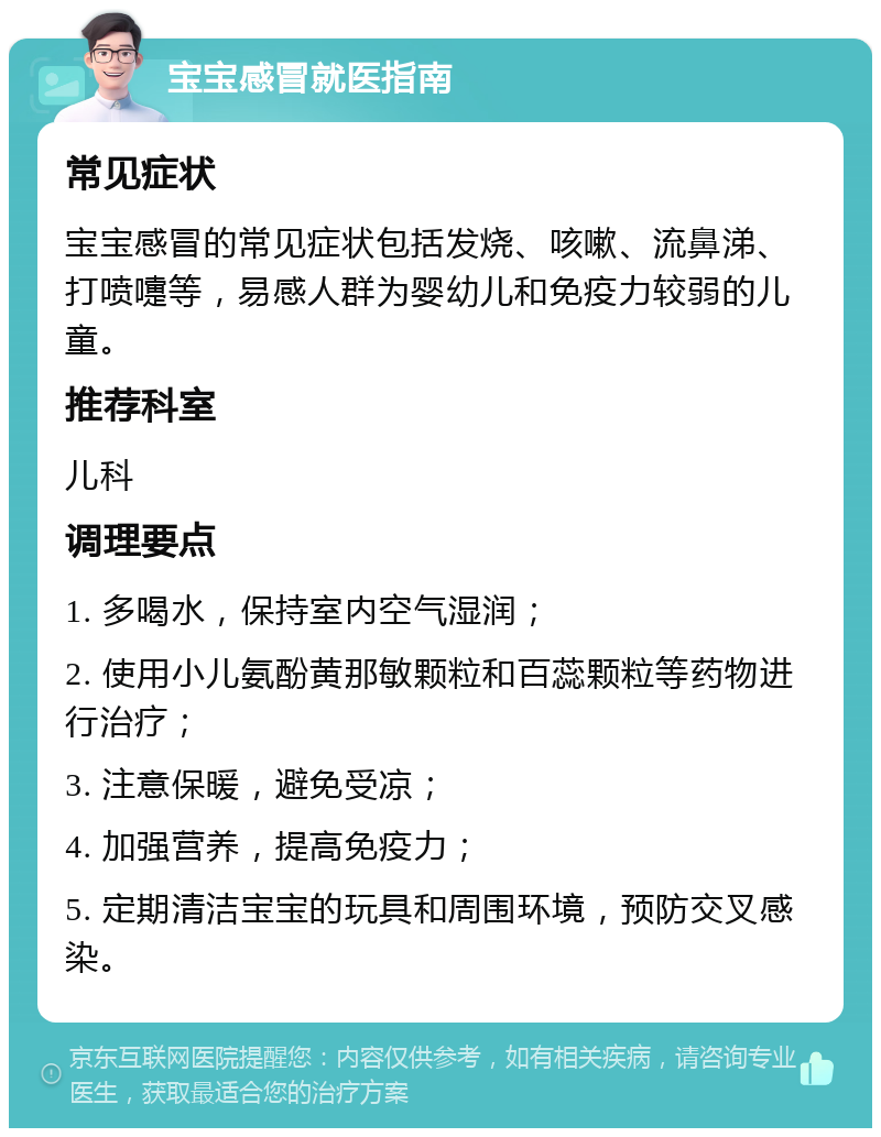 宝宝感冒就医指南 常见症状 宝宝感冒的常见症状包括发烧、咳嗽、流鼻涕、打喷嚏等，易感人群为婴幼儿和免疫力较弱的儿童。 推荐科室 儿科 调理要点 1. 多喝水，保持室内空气湿润； 2. 使用小儿氨酚黄那敏颗粒和百蕊颗粒等药物进行治疗； 3. 注意保暖，避免受凉； 4. 加强营养，提高免疫力； 5. 定期清洁宝宝的玩具和周围环境，预防交叉感染。