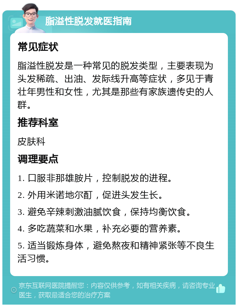 脂溢性脱发就医指南 常见症状 脂溢性脱发是一种常见的脱发类型，主要表现为头发稀疏、出油、发际线升高等症状，多见于青壮年男性和女性，尤其是那些有家族遗传史的人群。 推荐科室 皮肤科 调理要点 1. 口服非那雄胺片，控制脱发的进程。 2. 外用米诺地尔酊，促进头发生长。 3. 避免辛辣刺激油腻饮食，保持均衡饮食。 4. 多吃蔬菜和水果，补充必要的营养素。 5. 适当锻炼身体，避免熬夜和精神紧张等不良生活习惯。