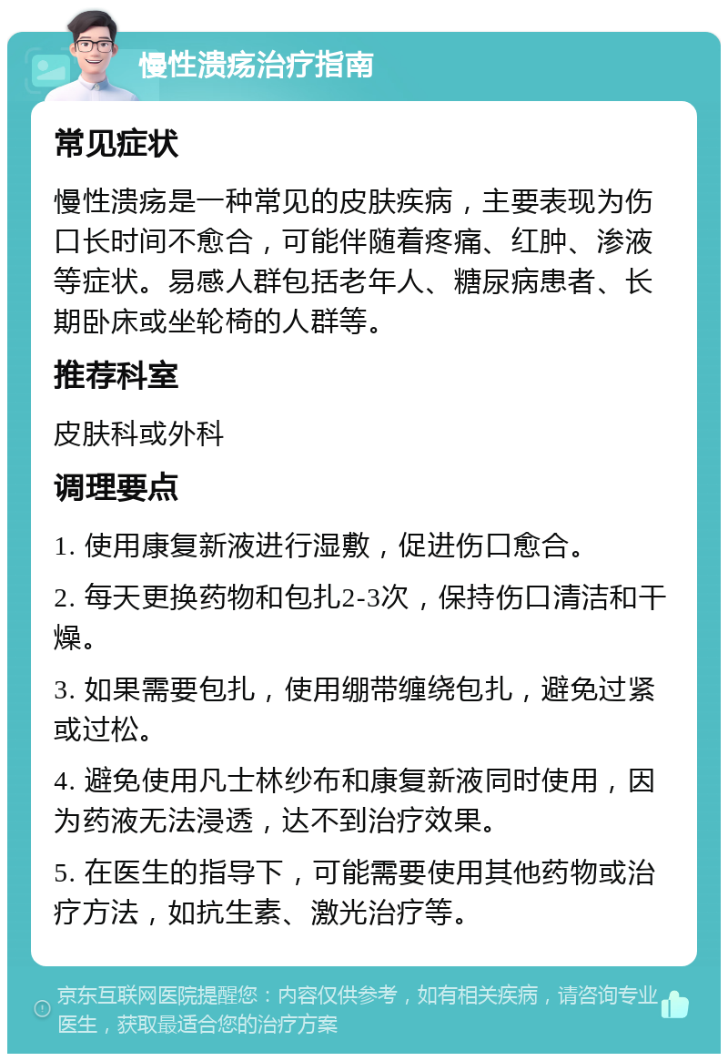 慢性溃疡治疗指南 常见症状 慢性溃疡是一种常见的皮肤疾病，主要表现为伤口长时间不愈合，可能伴随着疼痛、红肿、渗液等症状。易感人群包括老年人、糖尿病患者、长期卧床或坐轮椅的人群等。 推荐科室 皮肤科或外科 调理要点 1. 使用康复新液进行湿敷，促进伤口愈合。 2. 每天更换药物和包扎2-3次，保持伤口清洁和干燥。 3. 如果需要包扎，使用绷带缠绕包扎，避免过紧或过松。 4. 避免使用凡士林纱布和康复新液同时使用，因为药液无法浸透，达不到治疗效果。 5. 在医生的指导下，可能需要使用其他药物或治疗方法，如抗生素、激光治疗等。