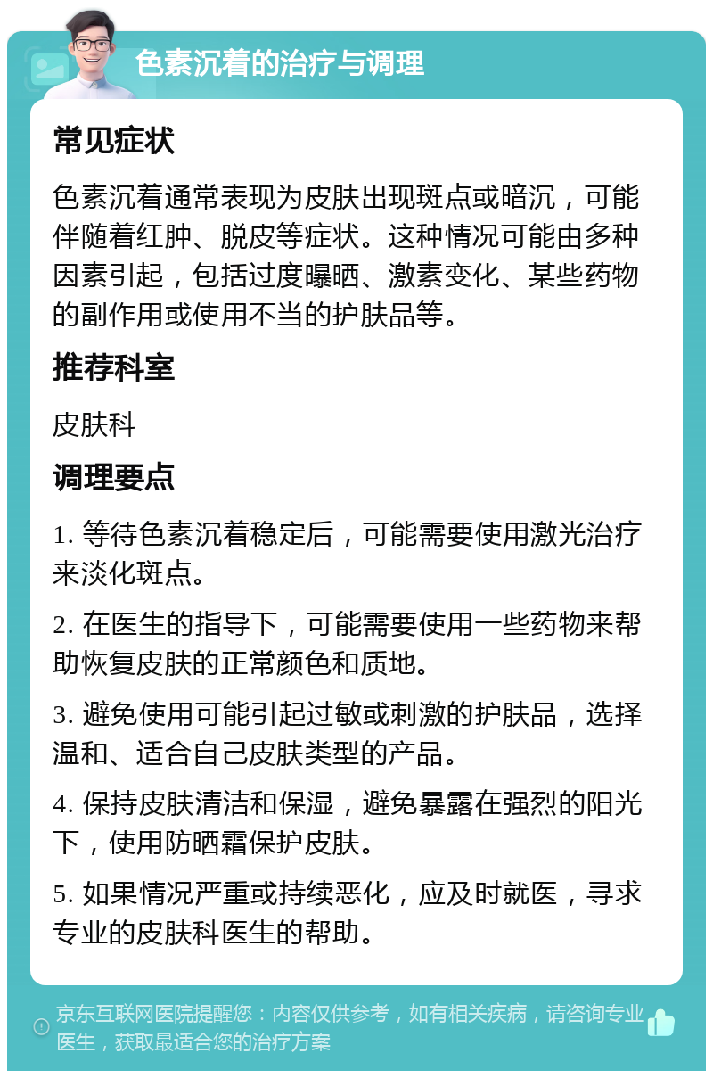 色素沉着的治疗与调理 常见症状 色素沉着通常表现为皮肤出现斑点或暗沉，可能伴随着红肿、脱皮等症状。这种情况可能由多种因素引起，包括过度曝晒、激素变化、某些药物的副作用或使用不当的护肤品等。 推荐科室 皮肤科 调理要点 1. 等待色素沉着稳定后，可能需要使用激光治疗来淡化斑点。 2. 在医生的指导下，可能需要使用一些药物来帮助恢复皮肤的正常颜色和质地。 3. 避免使用可能引起过敏或刺激的护肤品，选择温和、适合自己皮肤类型的产品。 4. 保持皮肤清洁和保湿，避免暴露在强烈的阳光下，使用防晒霜保护皮肤。 5. 如果情况严重或持续恶化，应及时就医，寻求专业的皮肤科医生的帮助。