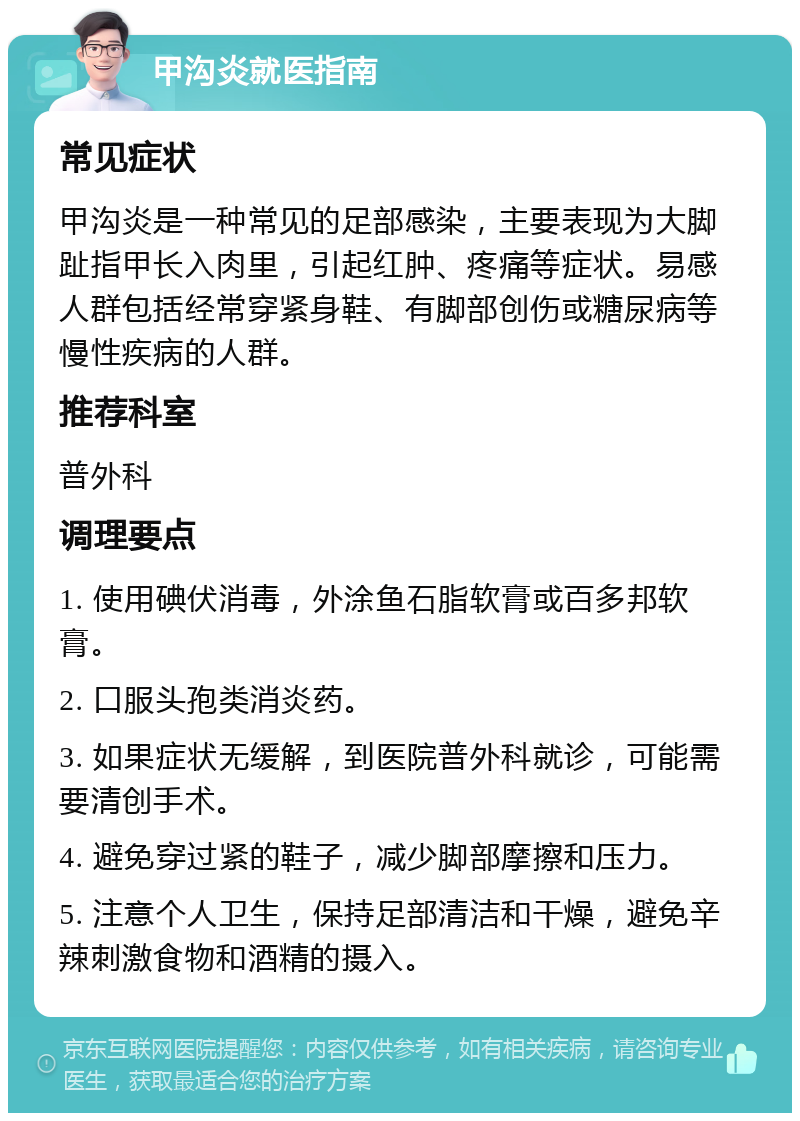 甲沟炎就医指南 常见症状 甲沟炎是一种常见的足部感染，主要表现为大脚趾指甲长入肉里，引起红肿、疼痛等症状。易感人群包括经常穿紧身鞋、有脚部创伤或糖尿病等慢性疾病的人群。 推荐科室 普外科 调理要点 1. 使用碘伏消毒，外涂鱼石脂软膏或百多邦软膏。 2. 口服头孢类消炎药。 3. 如果症状无缓解，到医院普外科就诊，可能需要清创手术。 4. 避免穿过紧的鞋子，减少脚部摩擦和压力。 5. 注意个人卫生，保持足部清洁和干燥，避免辛辣刺激食物和酒精的摄入。