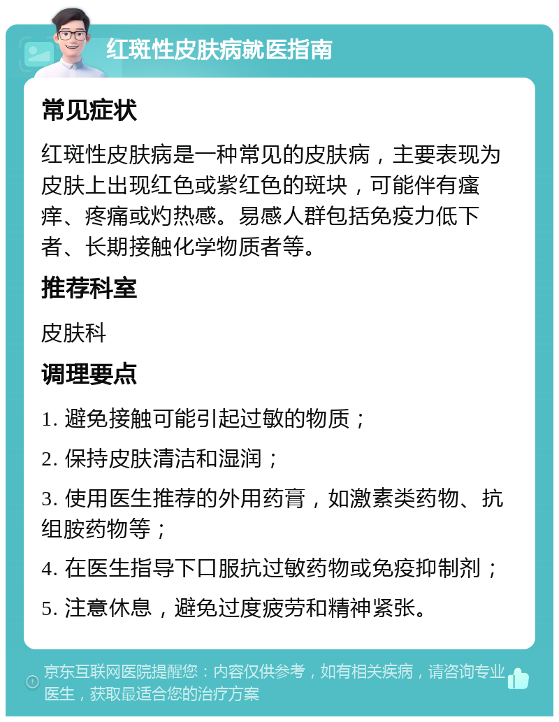 红斑性皮肤病就医指南 常见症状 红斑性皮肤病是一种常见的皮肤病，主要表现为皮肤上出现红色或紫红色的斑块，可能伴有瘙痒、疼痛或灼热感。易感人群包括免疫力低下者、长期接触化学物质者等。 推荐科室 皮肤科 调理要点 1. 避免接触可能引起过敏的物质； 2. 保持皮肤清洁和湿润； 3. 使用医生推荐的外用药膏，如激素类药物、抗组胺药物等； 4. 在医生指导下口服抗过敏药物或免疫抑制剂； 5. 注意休息，避免过度疲劳和精神紧张。