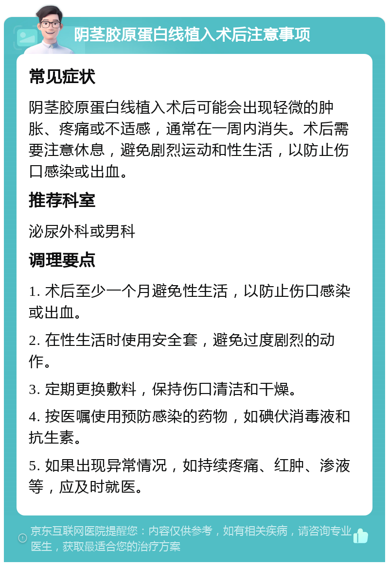 阴茎胶原蛋白线植入术后注意事项 常见症状 阴茎胶原蛋白线植入术后可能会出现轻微的肿胀、疼痛或不适感，通常在一周内消失。术后需要注意休息，避免剧烈运动和性生活，以防止伤口感染或出血。 推荐科室 泌尿外科或男科 调理要点 1. 术后至少一个月避免性生活，以防止伤口感染或出血。 2. 在性生活时使用安全套，避免过度剧烈的动作。 3. 定期更换敷料，保持伤口清洁和干燥。 4. 按医嘱使用预防感染的药物，如碘伏消毒液和抗生素。 5. 如果出现异常情况，如持续疼痛、红肿、渗液等，应及时就医。