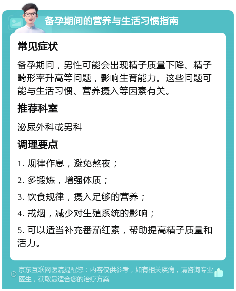 备孕期间的营养与生活习惯指南 常见症状 备孕期间，男性可能会出现精子质量下降、精子畸形率升高等问题，影响生育能力。这些问题可能与生活习惯、营养摄入等因素有关。 推荐科室 泌尿外科或男科 调理要点 1. 规律作息，避免熬夜； 2. 多锻炼，增强体质； 3. 饮食规律，摄入足够的营养； 4. 戒烟，减少对生殖系统的影响； 5. 可以适当补充番茄红素，帮助提高精子质量和活力。