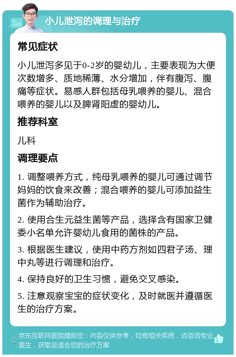 小儿泄泻的调理与治疗 常见症状 小儿泄泻多见于0-2岁的婴幼儿，主要表现为大便次数增多、质地稀薄、水分增加，伴有腹泻、腹痛等症状。易感人群包括母乳喂养的婴儿、混合喂养的婴儿以及脾肾阳虚的婴幼儿。 推荐科室 儿科 调理要点 1. 调整喂养方式，纯母乳喂养的婴儿可通过调节妈妈的饮食来改善；混合喂养的婴儿可添加益生菌作为辅助治疗。 2. 使用合生元益生菌等产品，选择含有国家卫健委小名单允许婴幼儿食用的菌株的产品。 3. 根据医生建议，使用中药方剂如四君子汤、理中丸等进行调理和治疗。 4. 保持良好的卫生习惯，避免交叉感染。 5. 注意观察宝宝的症状变化，及时就医并遵循医生的治疗方案。