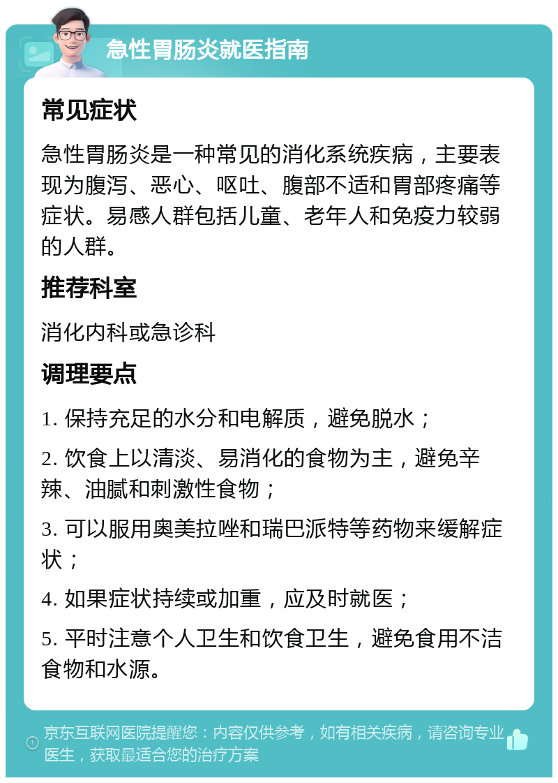 急性胃肠炎就医指南 常见症状 急性胃肠炎是一种常见的消化系统疾病，主要表现为腹泻、恶心、呕吐、腹部不适和胃部疼痛等症状。易感人群包括儿童、老年人和免疫力较弱的人群。 推荐科室 消化内科或急诊科 调理要点 1. 保持充足的水分和电解质，避免脱水； 2. 饮食上以清淡、易消化的食物为主，避免辛辣、油腻和刺激性食物； 3. 可以服用奥美拉唑和瑞巴派特等药物来缓解症状； 4. 如果症状持续或加重，应及时就医； 5. 平时注意个人卫生和饮食卫生，避免食用不洁食物和水源。