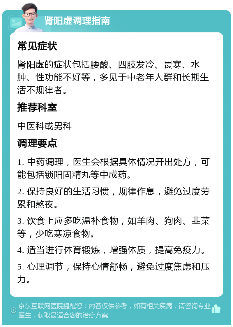 肾阳虚调理指南 常见症状 肾阳虚的症状包括腰酸、四肢发冷、畏寒、水肿、性功能不好等，多见于中老年人群和长期生活不规律者。 推荐科室 中医科或男科 调理要点 1. 中药调理，医生会根据具体情况开出处方，可能包括锁阳固精丸等中成药。 2. 保持良好的生活习惯，规律作息，避免过度劳累和熬夜。 3. 饮食上应多吃温补食物，如羊肉、狗肉、韭菜等，少吃寒凉食物。 4. 适当进行体育锻炼，增强体质，提高免疫力。 5. 心理调节，保持心情舒畅，避免过度焦虑和压力。