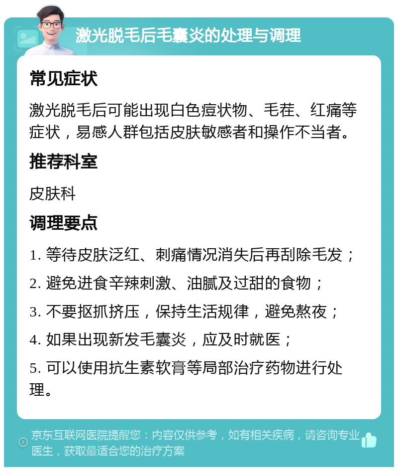 激光脱毛后毛囊炎的处理与调理 常见症状 激光脱毛后可能出现白色痘状物、毛茬、红痛等症状，易感人群包括皮肤敏感者和操作不当者。 推荐科室 皮肤科 调理要点 1. 等待皮肤泛红、刺痛情况消失后再刮除毛发； 2. 避免进食辛辣刺激、油腻及过甜的食物； 3. 不要抠抓挤压，保持生活规律，避免熬夜； 4. 如果出现新发毛囊炎，应及时就医； 5. 可以使用抗生素软膏等局部治疗药物进行处理。