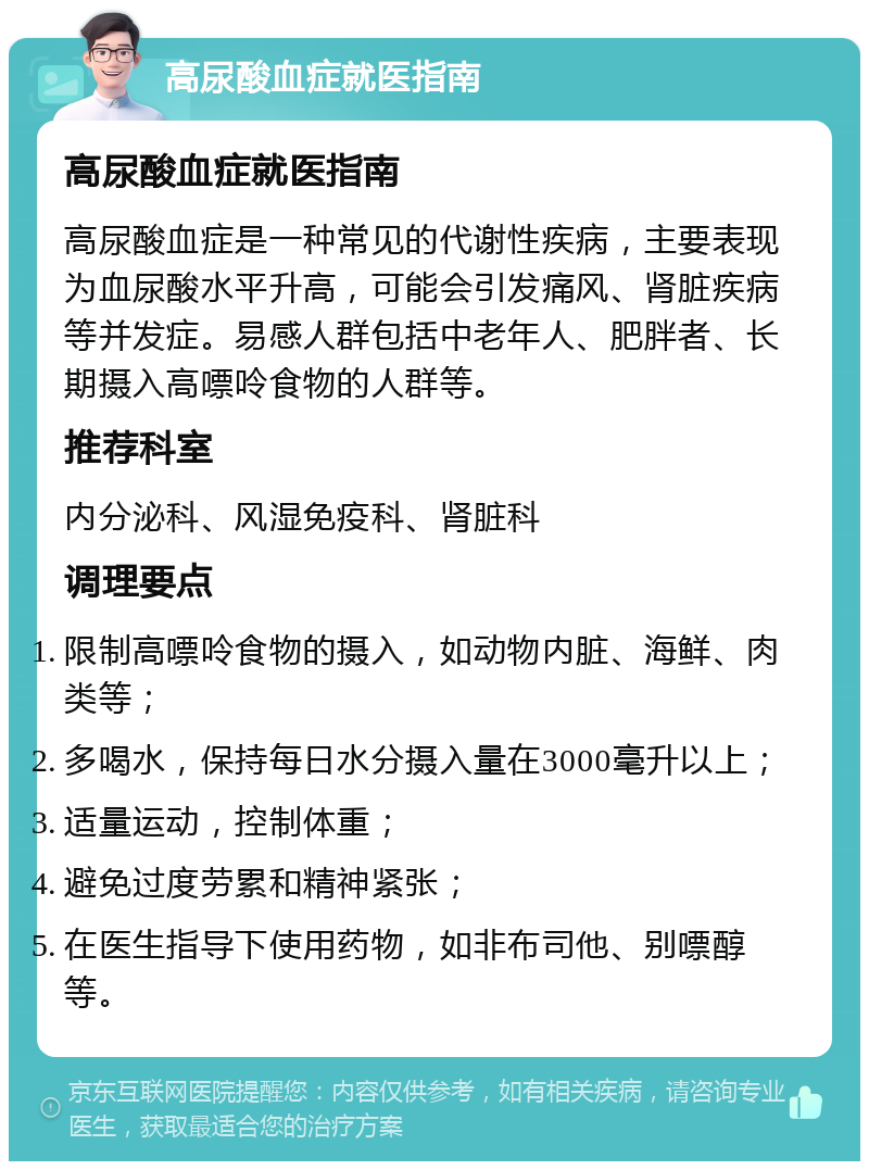 高尿酸血症就医指南 高尿酸血症就医指南 高尿酸血症是一种常见的代谢性疾病，主要表现为血尿酸水平升高，可能会引发痛风、肾脏疾病等并发症。易感人群包括中老年人、肥胖者、长期摄入高嘌呤食物的人群等。 推荐科室 内分泌科、风湿免疫科、肾脏科 调理要点 限制高嘌呤食物的摄入，如动物内脏、海鲜、肉类等； 多喝水，保持每日水分摄入量在3000毫升以上； 适量运动，控制体重； 避免过度劳累和精神紧张； 在医生指导下使用药物，如非布司他、别嘌醇等。