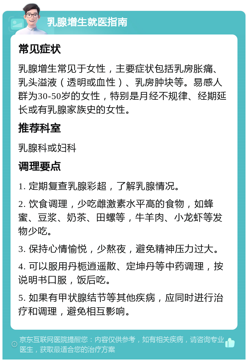 乳腺增生就医指南 常见症状 乳腺增生常见于女性，主要症状包括乳房胀痛、乳头溢液（透明或血性）、乳房肿块等。易感人群为30-50岁的女性，特别是月经不规律、经期延长或有乳腺家族史的女性。 推荐科室 乳腺科或妇科 调理要点 1. 定期复查乳腺彩超，了解乳腺情况。 2. 饮食调理，少吃雌激素水平高的食物，如蜂蜜、豆浆、奶茶、田螺等，牛羊肉、小龙虾等发物少吃。 3. 保持心情愉悦，少熬夜，避免精神压力过大。 4. 可以服用丹栀逍遥散、定坤丹等中药调理，按说明书口服，饭后吃。 5. 如果有甲状腺结节等其他疾病，应同时进行治疗和调理，避免相互影响。