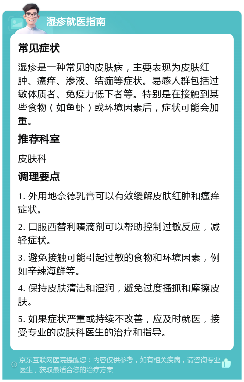 湿疹就医指南 常见症状 湿疹是一种常见的皮肤病，主要表现为皮肤红肿、瘙痒、渗液、结痂等症状。易感人群包括过敏体质者、免疫力低下者等。特别是在接触到某些食物（如鱼虾）或环境因素后，症状可能会加重。 推荐科室 皮肤科 调理要点 1. 外用地奈德乳膏可以有效缓解皮肤红肿和瘙痒症状。 2. 口服西替利嗪滴剂可以帮助控制过敏反应，减轻症状。 3. 避免接触可能引起过敏的食物和环境因素，例如辛辣海鲜等。 4. 保持皮肤清洁和湿润，避免过度搔抓和摩擦皮肤。 5. 如果症状严重或持续不改善，应及时就医，接受专业的皮肤科医生的治疗和指导。