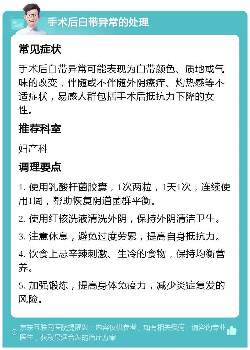 手术后白带异常的处理 常见症状 手术后白带异常可能表现为白带颜色、质地或气味的改变，伴随或不伴随外阴瘙痒、灼热感等不适症状，易感人群包括手术后抵抗力下降的女性。 推荐科室 妇产科 调理要点 1. 使用乳酸杆菌胶囊，1次两粒，1天1次，连续使用1周，帮助恢复阴道菌群平衡。 2. 使用红核洗液清洗外阴，保持外阴清洁卫生。 3. 注意休息，避免过度劳累，提高自身抵抗力。 4. 饮食上忌辛辣刺激、生冷的食物，保持均衡营养。 5. 加强锻炼，提高身体免疫力，减少炎症复发的风险。