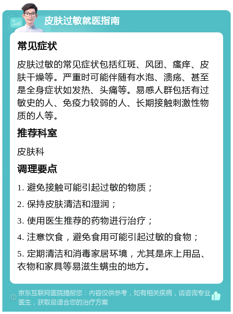 皮肤过敏就医指南 常见症状 皮肤过敏的常见症状包括红斑、风团、瘙痒、皮肤干燥等。严重时可能伴随有水泡、溃疡、甚至是全身症状如发热、头痛等。易感人群包括有过敏史的人、免疫力较弱的人、长期接触刺激性物质的人等。 推荐科室 皮肤科 调理要点 1. 避免接触可能引起过敏的物质； 2. 保持皮肤清洁和湿润； 3. 使用医生推荐的药物进行治疗； 4. 注意饮食，避免食用可能引起过敏的食物； 5. 定期清洁和消毒家居环境，尤其是床上用品、衣物和家具等易滋生螨虫的地方。