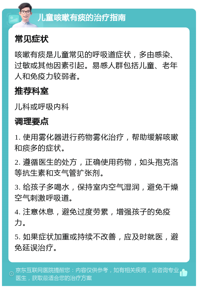 儿童咳嗽有痰的治疗指南 常见症状 咳嗽有痰是儿童常见的呼吸道症状，多由感染、过敏或其他因素引起。易感人群包括儿童、老年人和免疫力较弱者。 推荐科室 儿科或呼吸内科 调理要点 1. 使用雾化器进行药物雾化治疗，帮助缓解咳嗽和痰多的症状。 2. 遵循医生的处方，正确使用药物，如头孢克洛等抗生素和支气管扩张剂。 3. 给孩子多喝水，保持室内空气湿润，避免干燥空气刺激呼吸道。 4. 注意休息，避免过度劳累，增强孩子的免疫力。 5. 如果症状加重或持续不改善，应及时就医，避免延误治疗。