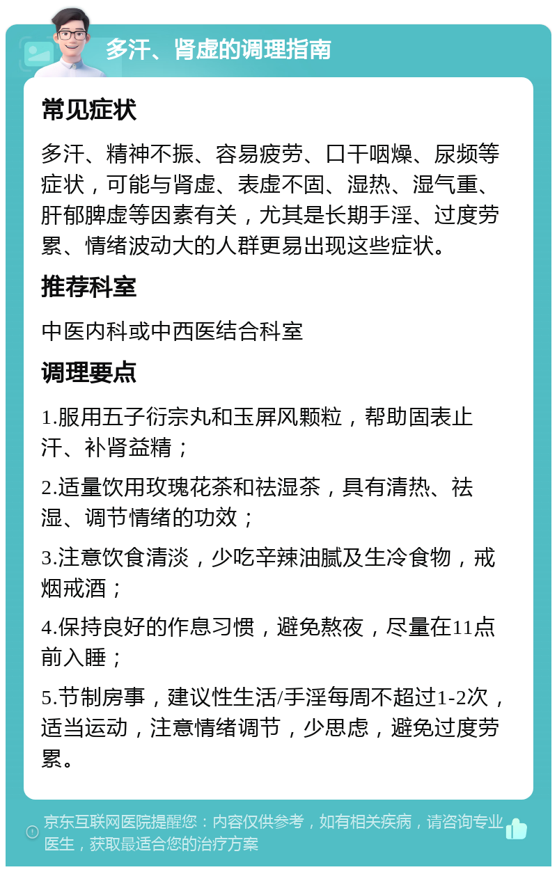 多汗、肾虚的调理指南 常见症状 多汗、精神不振、容易疲劳、口干咽燥、尿频等症状，可能与肾虚、表虚不固、湿热、湿气重、肝郁脾虚等因素有关，尤其是长期手淫、过度劳累、情绪波动大的人群更易出现这些症状。 推荐科室 中医内科或中西医结合科室 调理要点 1.服用五子衍宗丸和玉屏风颗粒，帮助固表止汗、补肾益精； 2.适量饮用玫瑰花茶和祛湿茶，具有清热、祛湿、调节情绪的功效； 3.注意饮食清淡，少吃辛辣油腻及生冷食物，戒烟戒酒； 4.保持良好的作息习惯，避免熬夜，尽量在11点前入睡； 5.节制房事，建议性生活/手淫每周不超过1-2次，适当运动，注意情绪调节，少思虑，避免过度劳累。