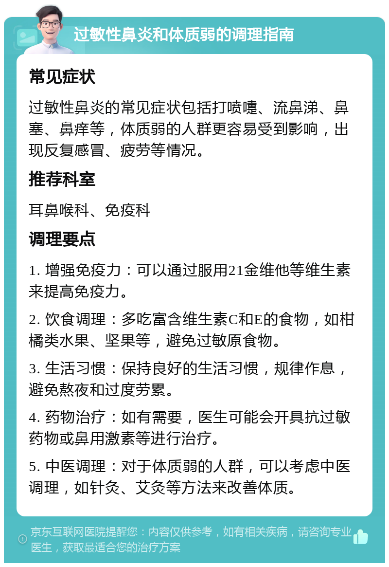 过敏性鼻炎和体质弱的调理指南 常见症状 过敏性鼻炎的常见症状包括打喷嚏、流鼻涕、鼻塞、鼻痒等，体质弱的人群更容易受到影响，出现反复感冒、疲劳等情况。 推荐科室 耳鼻喉科、免疫科 调理要点 1. 增强免疫力：可以通过服用21金维他等维生素来提高免疫力。 2. 饮食调理：多吃富含维生素C和E的食物，如柑橘类水果、坚果等，避免过敏原食物。 3. 生活习惯：保持良好的生活习惯，规律作息，避免熬夜和过度劳累。 4. 药物治疗：如有需要，医生可能会开具抗过敏药物或鼻用激素等进行治疗。 5. 中医调理：对于体质弱的人群，可以考虑中医调理，如针灸、艾灸等方法来改善体质。