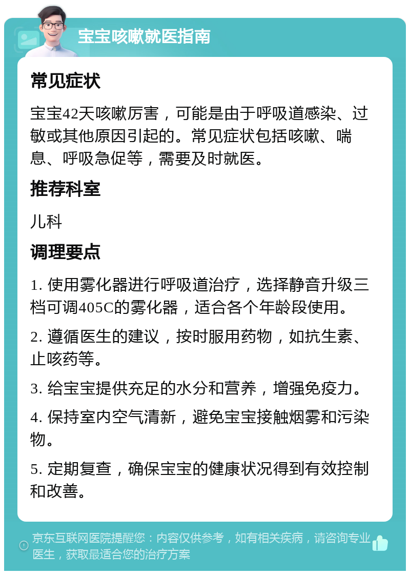 宝宝咳嗽就医指南 常见症状 宝宝42天咳嗽厉害，可能是由于呼吸道感染、过敏或其他原因引起的。常见症状包括咳嗽、喘息、呼吸急促等，需要及时就医。 推荐科室 儿科 调理要点 1. 使用雾化器进行呼吸道治疗，选择静音升级三档可调405C的雾化器，适合各个年龄段使用。 2. 遵循医生的建议，按时服用药物，如抗生素、止咳药等。 3. 给宝宝提供充足的水分和营养，增强免疫力。 4. 保持室内空气清新，避免宝宝接触烟雾和污染物。 5. 定期复查，确保宝宝的健康状况得到有效控制和改善。