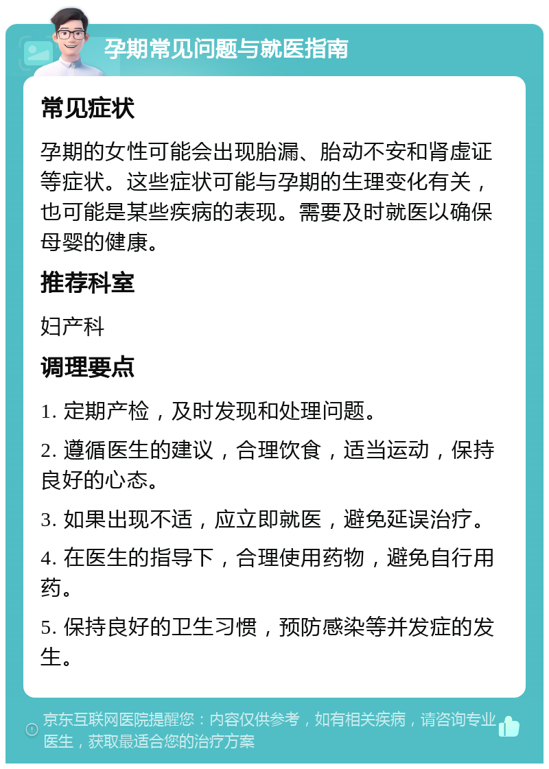 孕期常见问题与就医指南 常见症状 孕期的女性可能会出现胎漏、胎动不安和肾虚证等症状。这些症状可能与孕期的生理变化有关，也可能是某些疾病的表现。需要及时就医以确保母婴的健康。 推荐科室 妇产科 调理要点 1. 定期产检，及时发现和处理问题。 2. 遵循医生的建议，合理饮食，适当运动，保持良好的心态。 3. 如果出现不适，应立即就医，避免延误治疗。 4. 在医生的指导下，合理使用药物，避免自行用药。 5. 保持良好的卫生习惯，预防感染等并发症的发生。