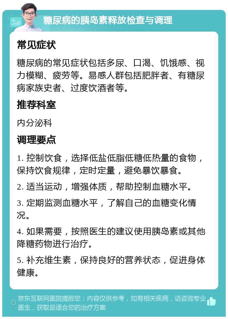 糖尿病的胰岛素释放检查与调理 常见症状 糖尿病的常见症状包括多尿、口渴、饥饿感、视力模糊、疲劳等。易感人群包括肥胖者、有糖尿病家族史者、过度饮酒者等。 推荐科室 内分泌科 调理要点 1. 控制饮食，选择低盐低脂低糖低热量的食物，保持饮食规律，定时定量，避免暴饮暴食。 2. 适当运动，增强体质，帮助控制血糖水平。 3. 定期监测血糖水平，了解自己的血糖变化情况。 4. 如果需要，按照医生的建议使用胰岛素或其他降糖药物进行治疗。 5. 补充维生素，保持良好的营养状态，促进身体健康。