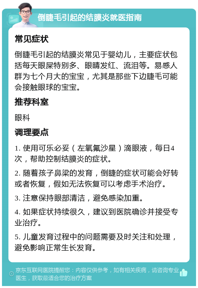 倒睫毛引起的结膜炎就医指南 常见症状 倒睫毛引起的结膜炎常见于婴幼儿，主要症状包括每天眼屎特别多、眼睛发红、流泪等。易感人群为七个月大的宝宝，尤其是那些下边睫毛可能会接触眼球的宝宝。 推荐科室 眼科 调理要点 1. 使用可乐必妥（左氧氟沙星）滴眼液，每日4次，帮助控制结膜炎的症状。 2. 随着孩子鼻梁的发育，倒睫的症状可能会好转或者恢复，假如无法恢复可以考虑手术治疗。 3. 注意保持眼部清洁，避免感染加重。 4. 如果症状持续很久，建议到医院确诊并接受专业治疗。 5. 儿童发育过程中的问题需要及时关注和处理，避免影响正常生长发育。