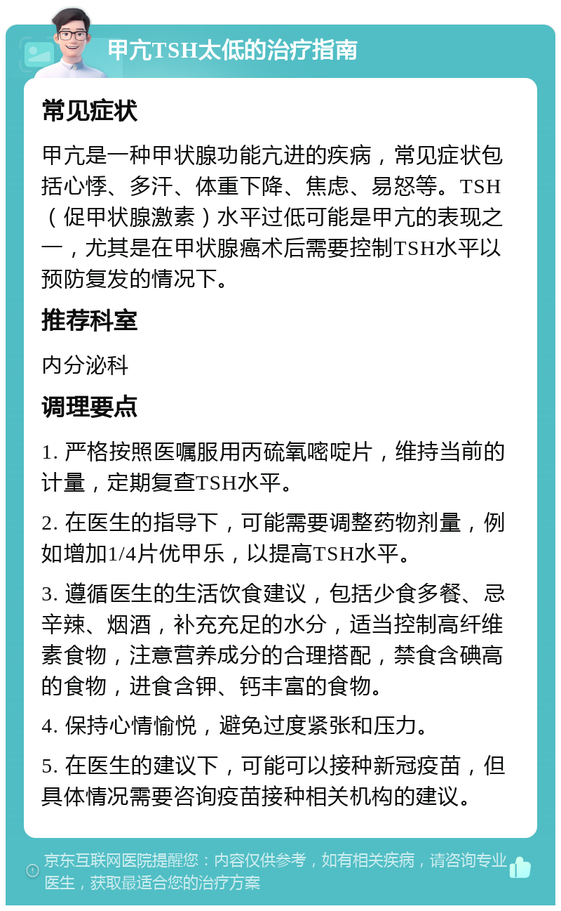 甲亢TSH太低的治疗指南 常见症状 甲亢是一种甲状腺功能亢进的疾病，常见症状包括心悸、多汗、体重下降、焦虑、易怒等。TSH（促甲状腺激素）水平过低可能是甲亢的表现之一，尤其是在甲状腺癌术后需要控制TSH水平以预防复发的情况下。 推荐科室 内分泌科 调理要点 1. 严格按照医嘱服用丙硫氧嘧啶片，维持当前的计量，定期复查TSH水平。 2. 在医生的指导下，可能需要调整药物剂量，例如增加1/4片优甲乐，以提高TSH水平。 3. 遵循医生的生活饮食建议，包括少食多餐、忌辛辣、烟酒，补充充足的水分，适当控制高纤维素食物，注意营养成分的合理搭配，禁食含碘高的食物，进食含钾、钙丰富的食物。 4. 保持心情愉悦，避免过度紧张和压力。 5. 在医生的建议下，可能可以接种新冠疫苗，但具体情况需要咨询疫苗接种相关机构的建议。