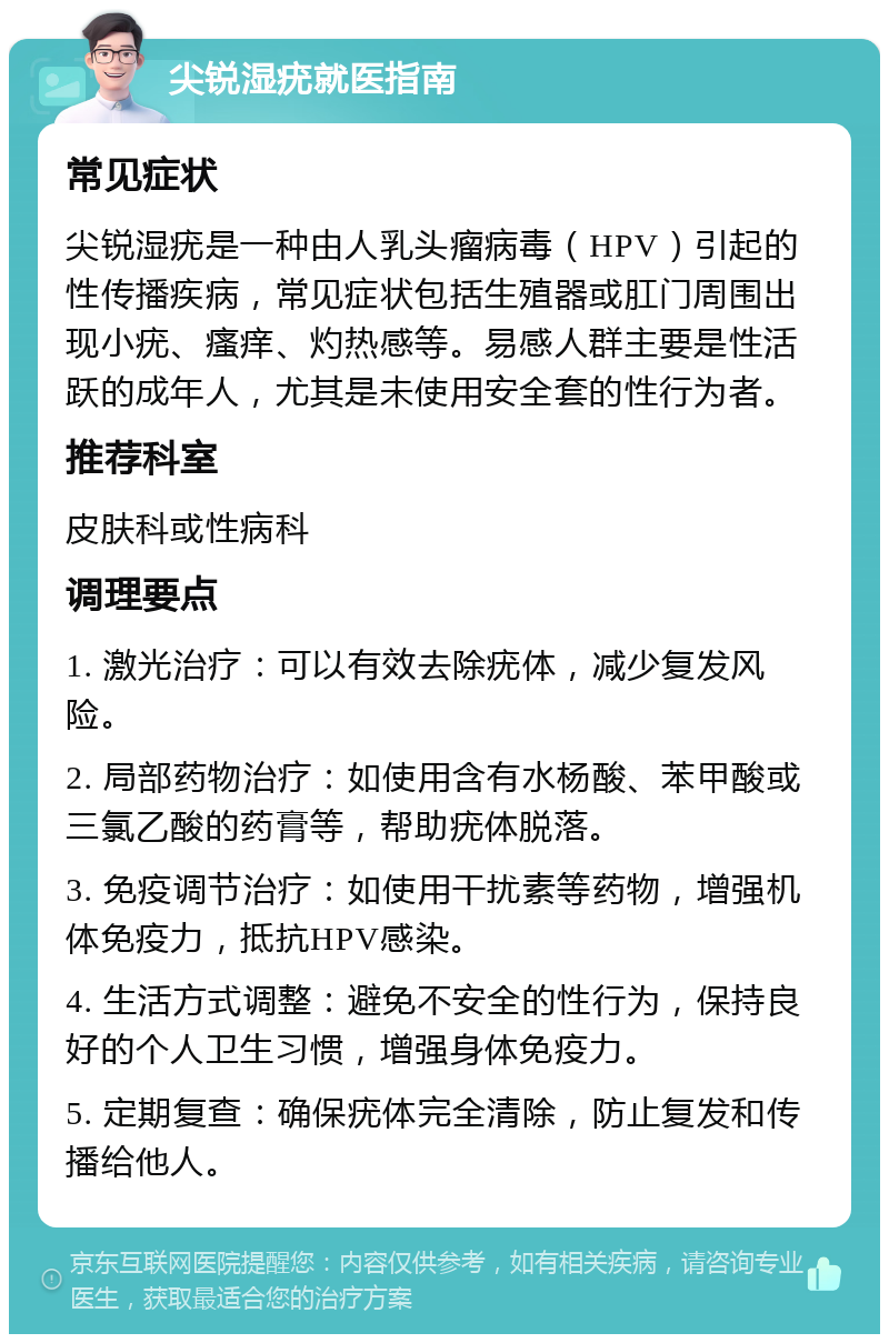 尖锐湿疣就医指南 常见症状 尖锐湿疣是一种由人乳头瘤病毒（HPV）引起的性传播疾病，常见症状包括生殖器或肛门周围出现小疣、瘙痒、灼热感等。易感人群主要是性活跃的成年人，尤其是未使用安全套的性行为者。 推荐科室 皮肤科或性病科 调理要点 1. 激光治疗：可以有效去除疣体，减少复发风险。 2. 局部药物治疗：如使用含有水杨酸、苯甲酸或三氯乙酸的药膏等，帮助疣体脱落。 3. 免疫调节治疗：如使用干扰素等药物，增强机体免疫力，抵抗HPV感染。 4. 生活方式调整：避免不安全的性行为，保持良好的个人卫生习惯，增强身体免疫力。 5. 定期复查：确保疣体完全清除，防止复发和传播给他人。