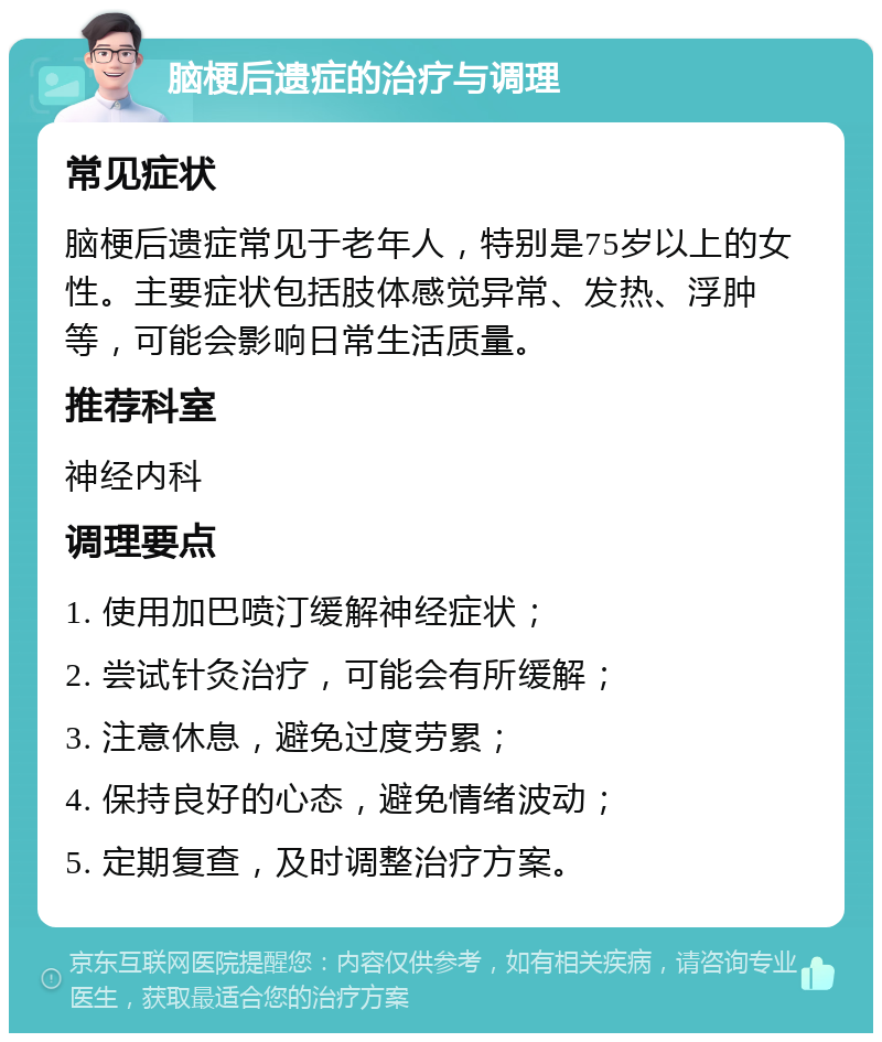 脑梗后遗症的治疗与调理 常见症状 脑梗后遗症常见于老年人，特别是75岁以上的女性。主要症状包括肢体感觉异常、发热、浮肿等，可能会影响日常生活质量。 推荐科室 神经内科 调理要点 1. 使用加巴喷汀缓解神经症状； 2. 尝试针灸治疗，可能会有所缓解； 3. 注意休息，避免过度劳累； 4. 保持良好的心态，避免情绪波动； 5. 定期复查，及时调整治疗方案。